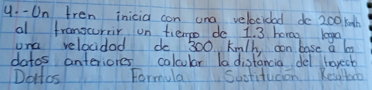 Un fren inicia con ona velocidad de 200 knth
al franscurrir un fiemo do 1. 3 horao logra 
una velocidad do 300 km/h, con base a los 
datos anteriores calcular la distancia del torect 
Dottos Formula Sustitucion Resultado