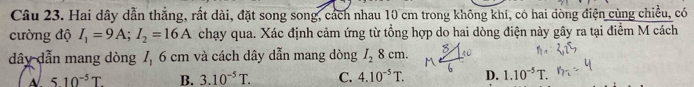 Hai dây dẫn thẳng, rất dài, đặt song song, cách nhau 10 cm trong không khí, có hai đòng điện cùng chiều, có
cường độ I_1=9A; I_2=16A chạy qua. Xác định cảm ứng từ tổng hợp do hai dòng điện này gây ra tại điểm M cách
dây dẫn mang dòng 7, 6 cm và cách dây dẫn mang dòng I_28cm.
510^(-5)T B. 3.10^(-5)T. C. 4.10^(-5)T. D. 1.10^(-5)T.