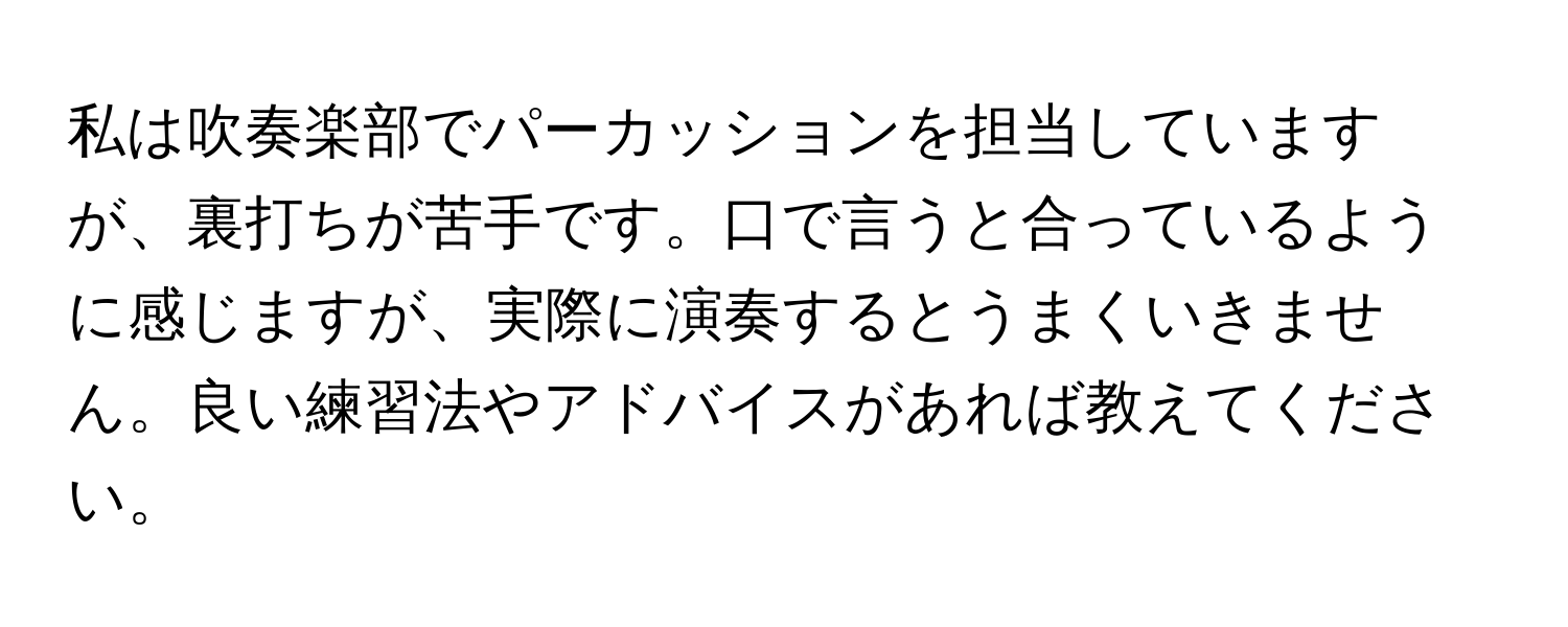 私は吹奏楽部でパーカッションを担当していますが、裏打ちが苦手です。口で言うと合っているように感じますが、実際に演奏するとうまくいきません。良い練習法やアドバイスがあれば教えてください。