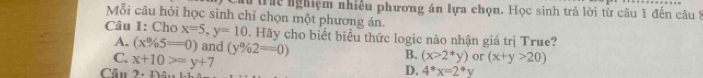 lừ tra nghiệm nhiều phương án lựa chọn. Học sinh trả lời từ câu 1 đến câu 1
Mỗi câu hỏi học sinh chỉ chọn một phương án.
Câu 1: Cho x=5, y=10 Hãy cho biết biểu thức logic nào nhận giá trị True?
A. (x% 5=0) and (y% 2==0)
C. x+10>=y+7
B. (x>2*y) or (x+y>20)
Cầu 2. Đâu
D. 4°x=2°y