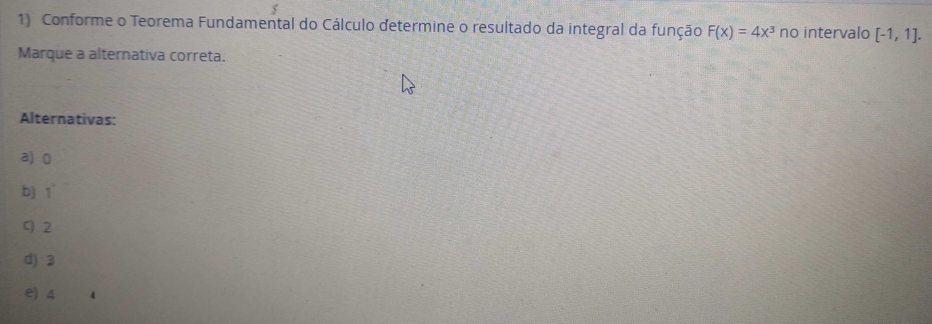 5
1) Conforme o Teorema Fundamental do Cálculo determine o resultado da integral da função F(x)=4x^3 no intervalo [-1,1]. 
Marque a alternativa correta.
Alternativas:
a) 0
b) 1
q 2
d) 3
e) 4