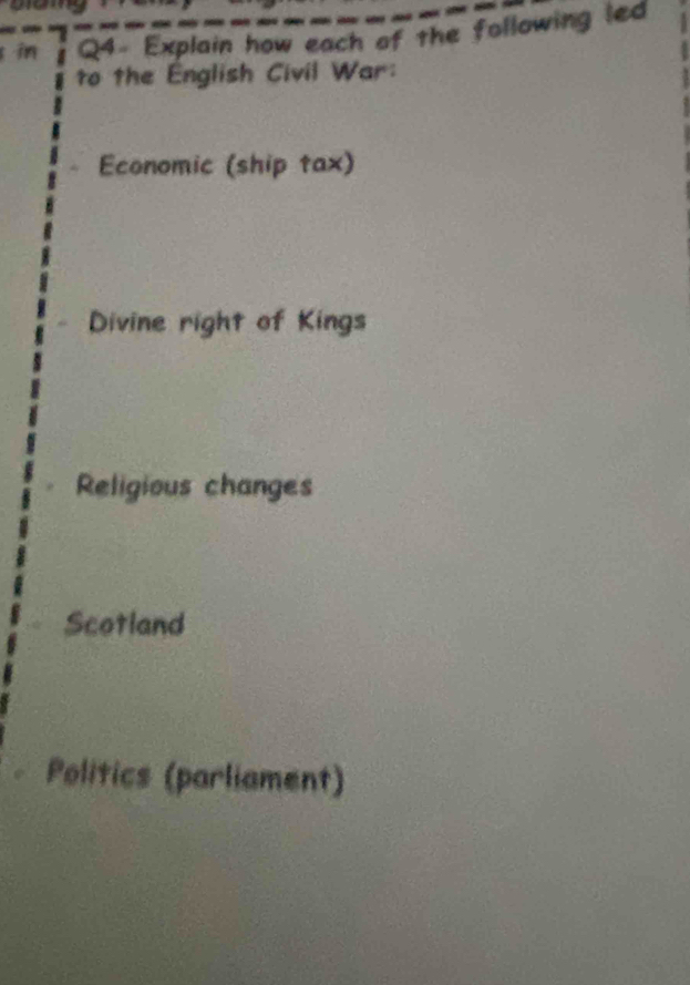 in Q4- Explain how each of the following led 
to the English Civil War: 
Economic (ship tax) 
Divine right of Kings 
Religious changes 
Scotland 
Politics (parliament)