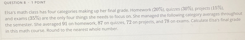 · 1 POINT 
Elsa's math class has four categories making up her final grade. Homework (20%), quizzes (30%), projects (15%), 
and exams (35%) are the only four things she needs to focus on. She managed the following category averages throughout 
the semester. She averaged 91 on homework, 87 on quizzes, 72 on projects, and 78 on exams. Calculate Elsa's final grade 
in this math course. Round to the nearest whole number.