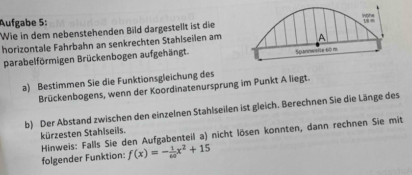 Aufgabe 5: 
Wie in dem nebenstehenden Bild dargestellt ist die 
horizontale Fahrbahn an senkrechten Stahlseilen am 
parabelförmigen Brückenbogen aufgehängt. 
a) Bestimmen Sie die Funktionsgleichung des 
Brückenbogens, wenn der Koordinatenursprung im Punkt A liegt. 
b) Der Abstand zwischen den einzelnen Stahlseilen ist gleich. Berechnen Sie die Länge des 
kürzesten Stahlseils. 
Hinweis: Falls Sie den Aufgabenteil a) nicht lösen konnten, dann rechnen Sie mit 
folgender Funktion: f(x)=- 1/60 x^2+15