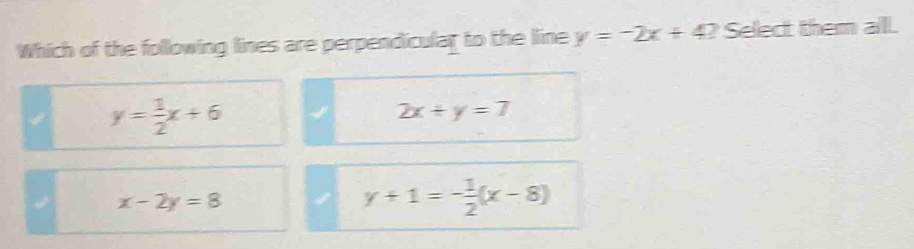 Which of the following lines are perpendicular to the line y=-2x+4? Select them all
y= 1/2 x+6
2x+y=7
x-2y=8
y+1=- 1/2 (x-8)