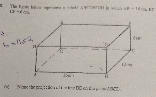 The figure below represents a cuboid ABCDEFGH in which AB=16cm, BC
CF=6cm. 
(a) Name the projection of the line BE on the plane ABCD.