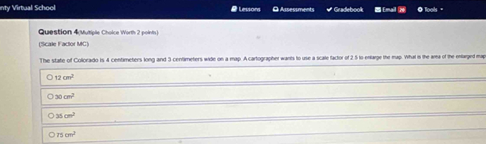 nty Virtual School # Lessons D Assessments Gradebook Email ⑳ Tools "
Question 4(Multiple Choice Worth 2 points)
(Scale Factor MC)
The state of Colorado is 4 centimeters long and 3 centimeters wide on a map. A cartographer wants to use a scale factor of 2.5 to enfarge the map. What is the area of the enlarged map
12cm^2
30cm^2
35cm^2
75cm^2