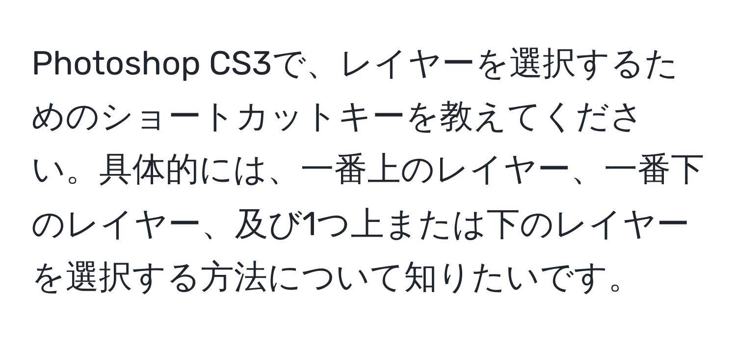 Photoshop CS3で、レイヤーを選択するためのショートカットキーを教えてください。具体的には、一番上のレイヤー、一番下のレイヤー、及び1つ上または下のレイヤーを選択する方法について知りたいです。
