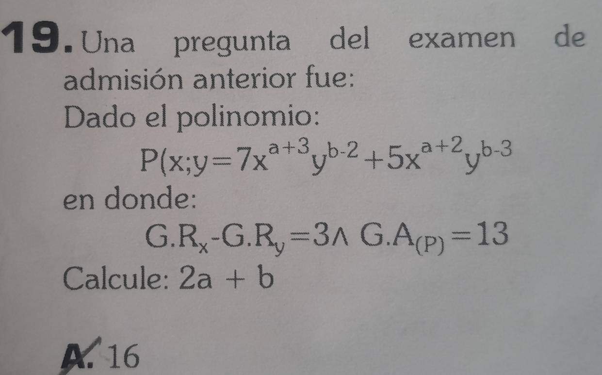 Una pregunta del examen de
admisión anterior fue:
Dado el polinomio:
P(x;y=7x^(a+3)y^(b-2)+5x^(a+2)y^(b-3)
en donde:
G. R_x-G.R_y=3wedge G.A_(P)=13
Calcule: 2a+b
A. 16