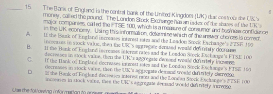 6
_15. The Bank of England is the central bank of the United Kingdom (UK) that controls the UK's
money, called the pound. The London Stock Exchange has an index of the shares of the UK's
major companies, called the FTSE 100, which is a measure of consumer and business confidence
in the UK economy. Using this information, determine which of the answer choices is correct.
A. If the Bank of England increases interest rates and the London Stock Exchange’s FTSE 100
increases in stock value, then the UK’s aggregate demand would definitely decrease.
B. If the Bank of England increases interest rates and the London Stock Exchange’s FTSE 100
decreases in stock value, then the UK’s aggregate demand would definitely increase.
C. If the Bank of England decreases interest rates and the London Stock Exchange’s FTSE 100
decreases in stock value, then the UK’s aggregate demand would definitely decrease.
D. If the Bank of England decreases interest rates and the London Stock Exchange’s FTSE 100
increases in stock value, then the UK's aggregate demand would definitely increase.
Use the following information to answer