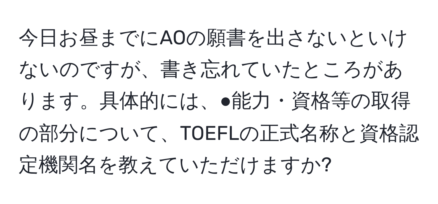 今日お昼までにAOの願書を出さないといけないのですが、書き忘れていたところがあります。具体的には、●能力・資格等の取得の部分について、TOEFLの正式名称と資格認定機関名を教えていただけますか?