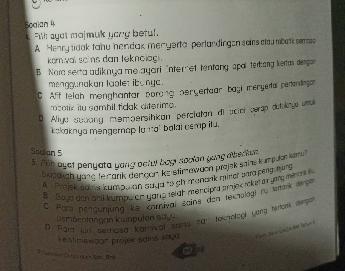 Soalan 4
4. Pilih ayat majmuk yang betul.
A Henry tidak tahu hendak menyertai pertandingan sains atau robotik semasa
karnival sains dan teknologi.
B Nora serta adiknya melayari Internet tentang apal terbang kertas dengan
menggunakan tablet ibunya.
C Afif telah menghantar borang penyertaan bagi menyertai pertandingan
robotik itu sambil tidak diterima.
D Aliya sedang membersihkan peralatan di balai cerap datuknya untuk
kakaknya mengemop lantai balai cerap itu.
Soalan 5
5. Pilih ayat penyata yang betul bagi soalan yang diberikan.
Siapakah yang tertarik dengan keistimewaan projek sains kumpulan kamu?
A Projek sains kumpulan saya telah menarik minat para pengunjung
B Saya dan ahli kumpulan yang telah mencipta projek roket air yang menarik itu
C. Para pengunjung ke karnival sains dan teknologi itu tertarik dengan
D Para juri semasa karnival sains dan teknologi yang tertarik dengan
pembentangan kumpulan saya.
keistimewaan projek sains saya.
Pasti Skor UASA BM Tanun 4
@ rhyperourt Corperation San. Bhd