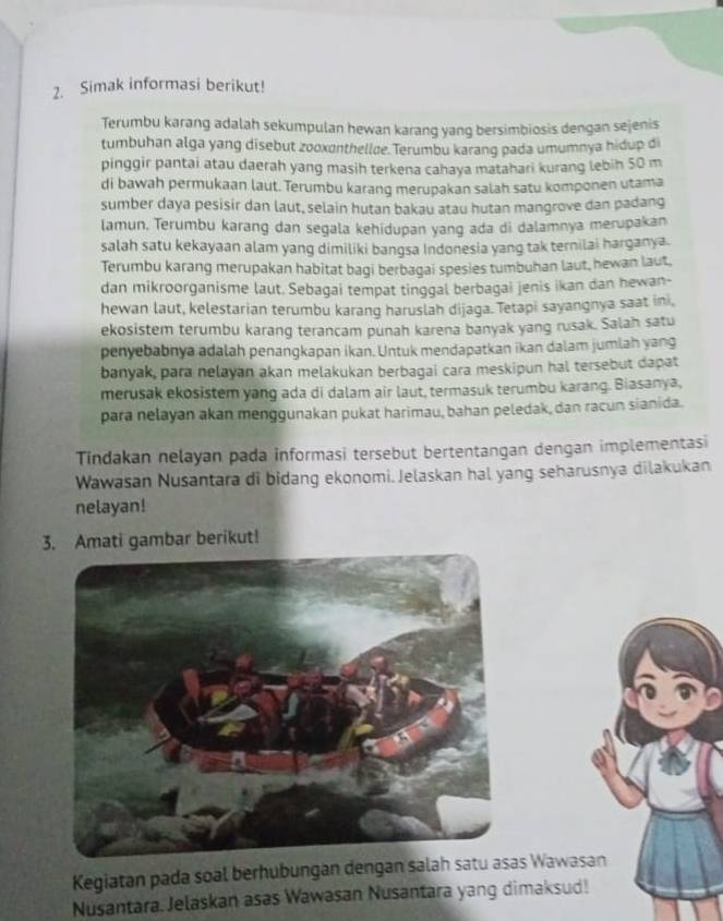 Simak informasi berikut!
Terumbu karang adalah sekumpulan hewan karang yang bersimbiosis dengan sejenis
tumbuhan alga yang disebut zooxonthellæe. Terumbu karang pada umumnya hidup di
pinggir pantai atau daerah yang masih terkena cahaya matahari kurang lebih 50 m
di bawah permukaan laut. Terumbu karang merupakan salah satu komponen utama
sumber daya pesisir dan laut, selain hutan bakau atau hutan mangrove dan padang
lamun. Terumbu karang dan segala kehidupan yang ada di dalamnya merupakan
salah satu kekayaan alam yang dimiliki bangsa Indonesia yang tak ternilai harganya.
Terumbu karang merupakan habitat bagi berbagai spesies tumbuhan laut, hewan laut.
dan mikroorganisme laut. Sebagai tempat tinggal berbagai jenis ikan dan hewan-
hewan laut, kelestarian terumbu karang haruslah dijaga. Tetapi sayangnya saat ini,
ekosistem terumbu karang terancam punah karena banyak yang rusak. Salah satu
penyebabnya adalah penangkapan ikan. Untuk mendapatkan ikan dalam jumlah yang
banyak, para nelayan akan melakukan berbagai cara meskipun hal tersebut dapat
merusak ekosistem yang ada di dalam air laut, termasuk terumbu karang. Biasanya,
para nelayan akan menggunakan pukat harimau, bahan peledak, dan racun sianida.
Tindakan nelayan pada informasi tersebut bertentangan dengan implementasi
Wawasan Nusantara di bidang ekonomi. Jelaskan hal yang seharusnya dilakukan
nelayan!
3. Amati gambar berikut!
Kegiatan pada soal berhubungan dengan salah s Wawasan
Nusantara. Jelaskan asas Wawasan Nusantara yang dimaksud!