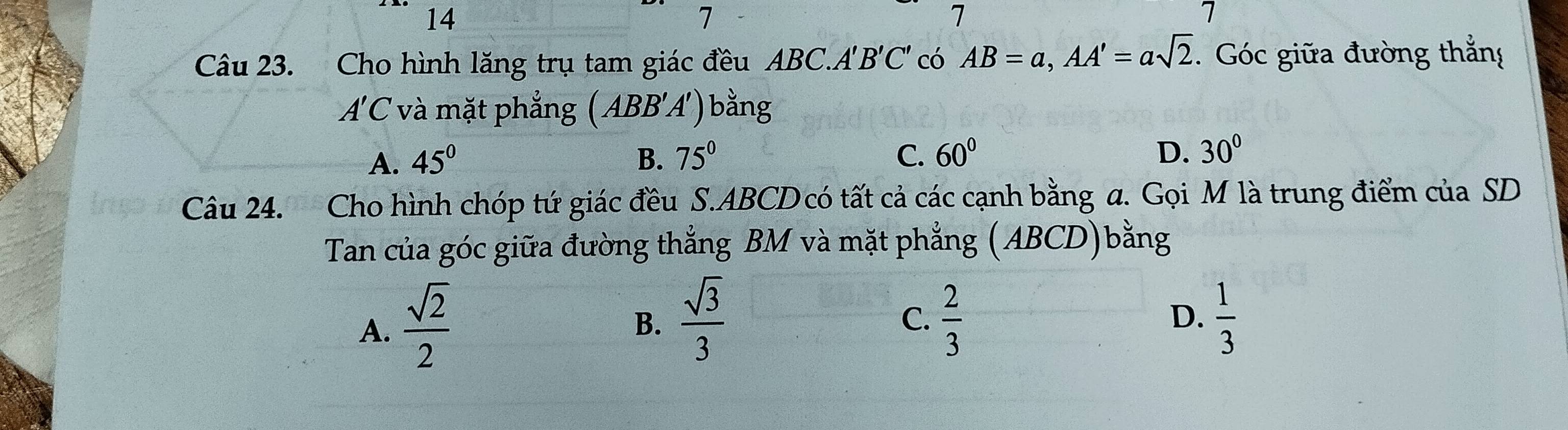 14
7
7
7
Câu 23. Cho hình lăng trụ tam giác đều ABC. A'B'C' có AB=a, AA'=asqrt(2). Góc giữa đường thắng
A'C và mặt phẳng ( ABB'A') bằng
A. 45° B. 75° C. 60° D. 30°
Câu 24. Cho hình chóp tứ giác đều S. ABCD có tất cả các cạnh bằng a. Gọi M là trung điểm của SD
Tan của góc giữa đường thẳng BM và mặt phẳng (ABCD)bằng
A.  sqrt(2)/2 
B.  sqrt(3)/3   2/3   1/3 
C.
D.