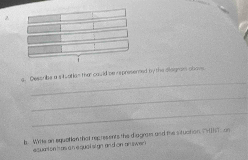 a, Describe a situation that could be represented by the diagram abovs. 
_ 
_ 
b. Write an equation that represents the diagram and the situation. ("HINT-an 
equation has an equal sign and an answer)