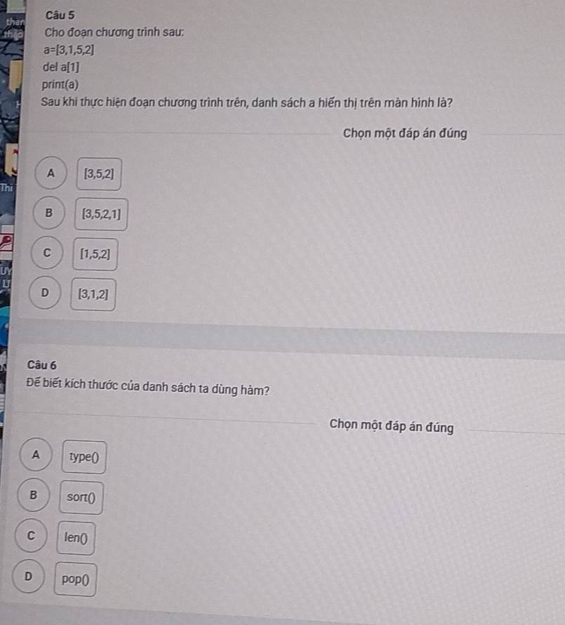Cho đoạn chương trình sau:
a=[3,1,5,2]
del a[1]
print(a)
Sau khi thực hiện đoạn chương trình trên, danh sách a hiến thị trên màn hình là?
Chọn một đáp án đúng
A [3,5,2]
Thi
B [3,5,2,1]
C [1,5,2]
D [3,1,2]
Câu 6
Đế biết kích thước của danh sách ta dùng hàm?
Chọn một đáp án đúng
A type()
B S ort()
C len0
D pop()