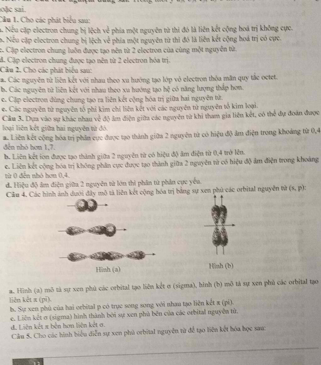 soặc sai.
Câu 1. Cho các phát biểu sau:
a Nếu cặp electron chung bị lệch về phía một nguyên từ thì đó là liên kết cộng hoá trị không cực.
b. Nếu cặp electron chung bị lệch về phía một nguyên từ thì đó là liên kết cộng hoá trị có cực.
c. Cặp electron chung luôn được tạo nên từ 2 electron của cùng một nguyên tử.
d. Cặp electron chung được tạo nên từ 2 electron hóa trị.
Câu 2. Cho các phát biểu sau:
2. Các nguyên tử liên kết với nhau theo xu hướng tạo lớp vỏ electron thỏa mãn quy tắc octet.
b. Các nguyên tử liên kết với nhau theo xu hướng tạo h () : có năng lượng thấp hơn.
c. Cặp electron dùng chung tạo ra liên kết cộng hóa trị giữa hai nguyên tử.
e. Các nguyên tử nguyên tổ phi kim chỉ liên kết với các nguyên tử nguyên tố kim loại.
Câu 3. Dựa vào sự khác nhau về độ âm điện giữa các nguyên tử khi tham gia liên kết, có thể dự đoán được
loại liên kết giữa hai nguyên tử đó.
a. Liên kết cộng hóa trị phân cực được tạo thành giữa 2 nguyên tử có hiệu độ âm điện trong khoảng từ 0,4
đến nhỏ hơn 1,7.
b. Liên kết ion được tạo thành giữa 2 nguyên tử có hiệu độ âm điện từ 0,4 trở lên.
c. Liên kết cộng hóa trị không phân cực được tạo thành giữa 2 nguyên tử có hiệu độ âm điện trong khoảng
từ 0 đến nhỏ hơn 0,4.
d. Hiệu độ âm điện giữa 2 nguyên tử lớn thì phân tử phân cực yều.
Câu 4. Các hình ảnh dưới đây mô tả liên kết cộng hóa trị bằng sự xen phủ các orbital nguyên tử (s,p)
Hình (b)
a. Hình (a) mô tả sự xen phủ các orbital tạo liên kết σ (sigma), hình (b) mô tả sự xen phủ các orbital tạo
liên kết π (pi).
b. Sự xen phủ của hai orbital p có trục song song với nhau tạo liên kết π (pi).
e. Liên kết σ (sigma) hình thành bởi sự xen phủ bên của các orbital nguyên tử.
d. Liên kết π bền hơn liên kết σ.
Câu 5. Cho các hình biểu diễn sự xen phủ orbital nguyên tử để tạo liên kết hóa học sau:
_