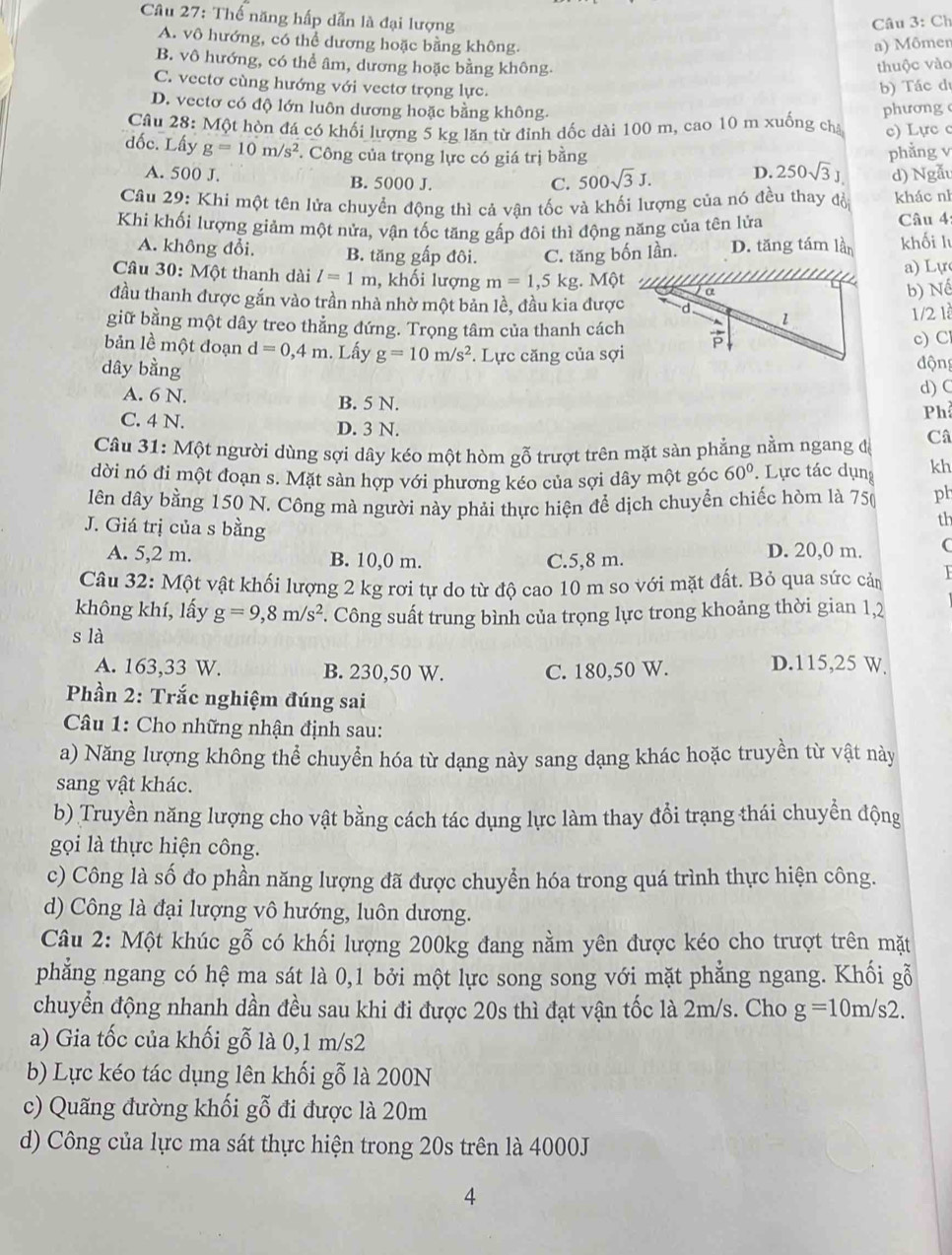 Thế năng hấp dẫn là đại lượng
Câu 3: Ch
A. vô hướng, có thể dương hoặc bằng không. a) Mômer
B. vô hướng, có thể âm, dương hoặc bằng không. thuộc vào
C. vectơ cùng hướng với vectơ trọng lực. b) Tác dị
D. vectơ có độ lớn luôn dương hoặc bằng không.
Câu 28: Một hộn đá có khối lượng 5 kg lăn từ đỉnh đốc dài 100 m, cao 10 m xuống cha phương c) Lực c
đốc. Lấy g=10m/s^2 *. Công của trọng lực có giá trị bằng phẳng v
A. 500 J. B. 5000 J.
C. 500sqrt(3)J. D. 250sqrt(3)J d) Ngẫu
Câu 29: Khi một tên lửa chuyển động thì cả vận tốc và khổi lượng của nó đều thay đồ khác nì
Khi khối lượng giảm một nửa, vận tốc tăng gấp đôi thì động năng của tên lửa Câu 4
A. không đổi. B. tăng gấp đôi. C. tăng bốn lần. D. tăng tám lần khối l
a) Lự
Câu 30: Một thanh dài l=1m , khối lượng m=1,5 kg. Một
b) Nể
đầu thanh được gắn vào trần nhà nhờ một bản lề, đầu kia được
1/2 1
giữ bằng một dây treo thẳng đứng. Trọng tâm của thanh cách
bản lề một đoạn d=0,4m. Lấy g=10m/s^2. Lực căng của sợic) C
dây bằng độn
d) (
A. 6 N. B. 5 N.
Ph
C. 4 N. D. 3 N.
Câu 31: Một người dùng sợi dây kéo một hòm gỗ trượt trên mặt sàn phẳng nằm ngang đá
Câ
dời nó đi một đoạn s. Mặt sàn hợp với phương kéo của sợi dây một góc 60°. Lực tác dụng kh
lên dây bằng 150 N. Công mà người này phải thực hiện để dịch chuyển chiếc hòm là 750 ph
J. Giá trị của s bằng
th
A. 5,2 m. B. 10,0 m. C.5,8 m. D. 20,0 m. (
Câu 32: Một vật khối lượng 2 kg rơi tự do từ độ cao 10 m so với mặt đất. Bỏ qua sức cảm
không khí, lấy g=9,8m/s^2. Công suất trung bình của trọng lực trong khoảng thời gian 1,2
s là
A. 163,33 W. B. 230,50 W. C. 180,50 W. D.115,25 W.
Phần 2: Trắc nghiệm đúng sai
* Câu 1: Cho những nhận định sau:
a) Năng lượng không thể chuyển hóa từ dạng này sang dạng khác hoặc truyền từ vật này
sang vật khác.
b) Truyền năng lượng cho vật bằng cách tác dụng lực làm thay đổi trạng thái chuyển động
gọi là thực hiện công.
c) Công là số đo phần năng lượng đã được chuyển hóa trong quá trình thực hiện công.
d) Công là đại lượng vô hướng, luôn dương.
Câu 2: Một khúc gỗ có khối lượng 200kg đang nằm yên được kéo cho trượt trên mặt
phẳng ngang có hệ ma sát là 0,1 bởi một lực song song với mặt phẳng ngang. Khối gỗ
chuyển động nhanh dần đều sau khi đi được 20s thì đạt vận tốc là 2m/s. Cho g=10m/s2.
a) Gia tốc của khối gỗ là 0,1 m/s2
b) Lực kéo tác dụng lên khối gỗ là 200N
c) Quãng đường khối gỗ đi được là 20m
d) Công của lực ma sát thực hiện trong 20s trên là 4000J
4