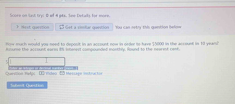 Score on last try: 0 of 4 pts. See Details for more. 
Next question Get a similar question You can retry this question below 
How much would you need to deposit in an account now in order to have $5000 in the account in 10 years? 
Assume the account earns 8% interest compounded monthly. Round to the nearest cent. 
S 
Enter an integer or decimal number [more..] 
Question Help: D Video Message instructor 
Submit Question