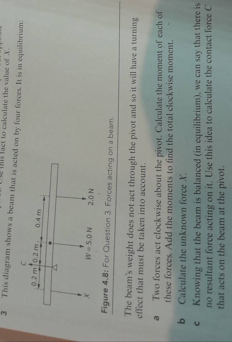 Use this fact to calculate the value of X.
3 This diagram shows a beam that is acted on by four forces. It is in equilibrium:
Figure 4.8: For Question 3. Forces acting on a beam.
The beam's weight does not act through the pivot and so it will have a turning
effect that must be taken into account.
a Two forces act clockwise about the pivot. Calculate the moment of each of
these forces. Add the moments to find the total clockwise moment.
b Calculate the unknown force X.
c Knowing that the beam is balanced (in equilibrium), we can say that there is
no resultant force acting on it. Use this idea to calculate the contact force C
that acts on the beam at the pivot.