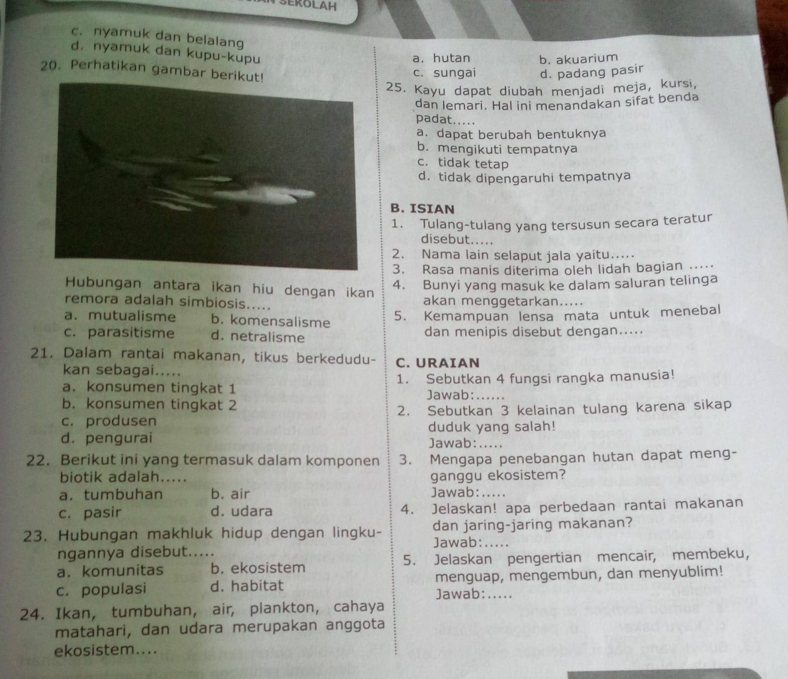 SEKOLAH
c. nyamuk dan belalang
d. nyamuk dan kupu-kupu
a. hutan b. akuarium
20. Perhatikan gambar beri
c. sungai d. padang pasir
25. Kayu dapat diubah menjadi meja, kursi,
dan lemari. Hal ini menandakan sifat benda
padat.....
a. dapat berubah bentuknya
b. mengikuti tempatnya
c. tidak tetap
d.tidak dipengaruhi tempatnya
B. ISIAN
1. Tulang-tulang yang tersusun secara teratur
disebut.....
2. Nama lain selaput jala yaitu.....
3. Rasa manis diterima oleh lidah bagian ...
Hubungan antara ikan hiu dengan ikan
4. Bunyi yang masuk ke dalam saluran telinga
remora adalah simbiosis..... akan menggetarkan.....
a. mutualisme b. komensalisme
5. Kemampuan lensa mata untuk menebal
c. parasitisme d. netralisme dan menipis disebut dengan.....
21. Dalam rantai makanan, tikus berkedudu- C. URAIAN
kan sebagai.....
a. konsumen tingkat 1 1. Sebutkan 4 fungsi rangka manusia!
Jawab:_
b. konsumen tingkat 2
c. produsen 2. Sebutkan 3 kelainan tulang karena sikap
duduk yang salah!
d. pengurai Jawab: .....
22. Berikut ini yang termasuk dalam komponen 3. Mengapa penebangan hutan dapat meng-
biotik adalah..... ganggu ekosistem?
a. tumbuhan b. air Jawab: . . . . .
c. pasir d. udara 4. Jelaskan! apa perbedaan rantai makanan
23. Hubungan makhluk hidup dengan lingku- dan jaring-jaring makanan?
Jawab:_ .....
ngannya disebut.
a. komunitas _b. ekosistem 5. Jelaskan pengertian mencair, membeku,
c. populasi d. habitat menguap, mengembun, dan menyublim!
Jawab: .....
24. Ikan, tumbuhan, air, plankton, cahaya
matahari, dan udara merupakan anggota
ekosistem....