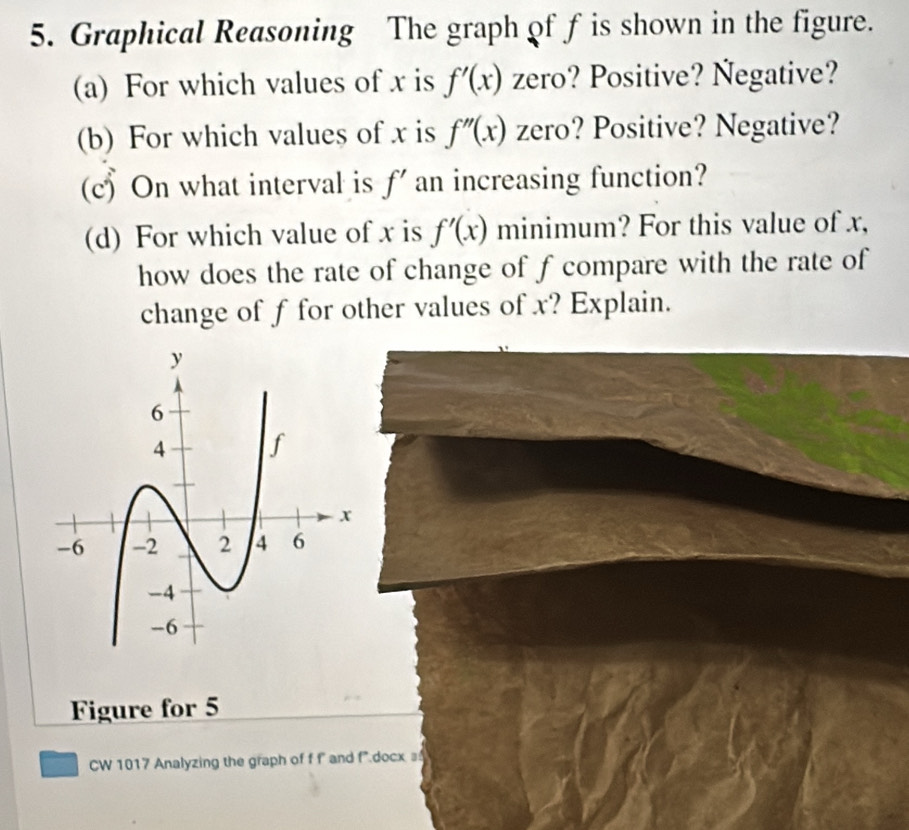 Graphical Reasoning The graph of f is shown in the figure. 
(a) For which values of x is f'(x) zero? Positive? Ñegative? 
(b) For which values of x is f''(x) zero? Positive? Negative? 
(c) On what interval is f' an increasing function? 
(d) For which value of x is f'(x) minimum? For this value of x, 
how does the rate of change of f compare with the rate of 
change of f for other values of x? Explain. 
Figure for 5 
CW 1017 Analyzing the graph of f f and f* docx =