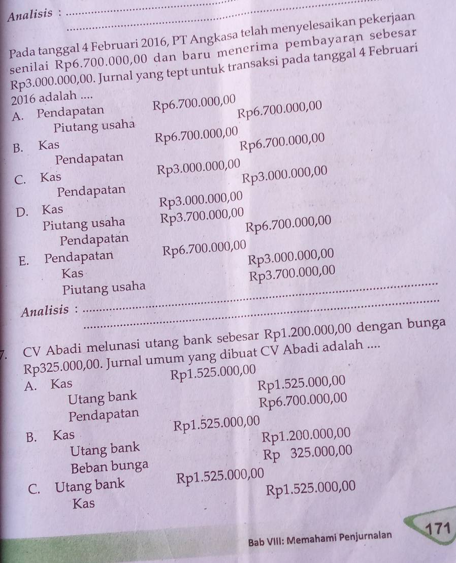 Analisis :
__
Pada tanggal 4 Februari 2016, PT Angkasa telah menyelesaikan pekerjaan
senilai Rp6.700.000,00 dan baru menerima pembayaran sebesar
Rp3.000.000,00. Jurnal yang tept untuk transaksi pada tanggal 4 Februari
2016 adalah ....
A. Pendapatan Rp6.700.000,00
Rp6.700.000,00
Piutang usaha
B. Kas Rp6.700.000,00
Rp6.700.000,00
Pendapatan
C. Kas Rp3.000.000,00
Rp3.000.000,00
Pendapatan
D. Kas Rp3.000.000,00
Piutang usaha Rp3.700.000,00
Pendapatan Rp6.700.000,00
E. Pendapatan Rp6.700.000,00
Rp3.000.000,00
Kas
_
Piutang usaha Rp3.700.000,00
Analisis :
7. CV Abadi melunasi utang bank sebesar Rp1.200.000,00 dengan bunga
Rp325.000,00. Jurnal umum yang dibuat CV Abadi adalah ....
A. Kas Rp1.525.000,00
Utang bank Rp1.525.000,00
Pendapatan Rp6.700.000,00
B. Kas Rp1.525.000,00
Utang bank Rp1.200.000,00
Beban bunga Rp 325.000,00
C. Utang bank Rp1.525.000,00
Rp1.525.000,00
Kas
Bab VIII: Memahami Penjurnalan 171