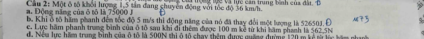 lụng của trộng lực và lực cản trung binh của đất. Đ
Câu 2: Một ô tô khối lượng 1,5 tần đang chuyển động với tốc độ 36 km/h.
a. Động năng của ô tô là 75000 J
b. Khi ổ tô hãm phanh đến tốc độ 5 m/s thì động năng của nó đã thay đổi một lượng là 52650J. Đ
c. Lực hãm phanh trung bình của ô tô sau khi đi thêm được 100 m kể từ khi hãm phanh là 562,5N
d. Nều lực hãm trung bình của ô tô là 500N thì ô tô chay thêm được quặng đường 120 m kể từ lúc bãm phạnh