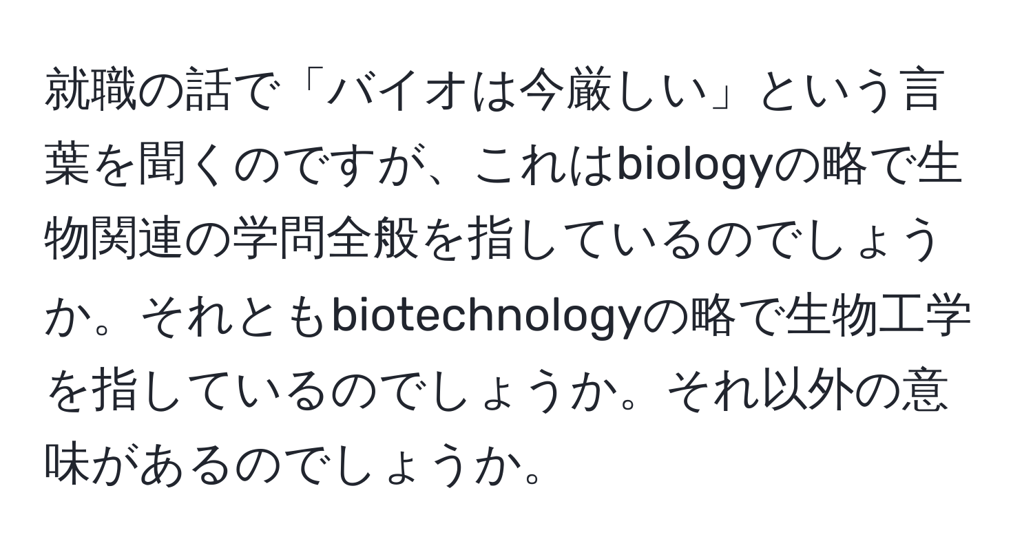 就職の話で「バイオは今厳しい」という言葉を聞くのですが、これはbiologyの略で生物関連の学問全般を指しているのでしょうか。それともbiotechnologyの略で生物工学を指しているのでしょうか。それ以外の意味があるのでしょうか。