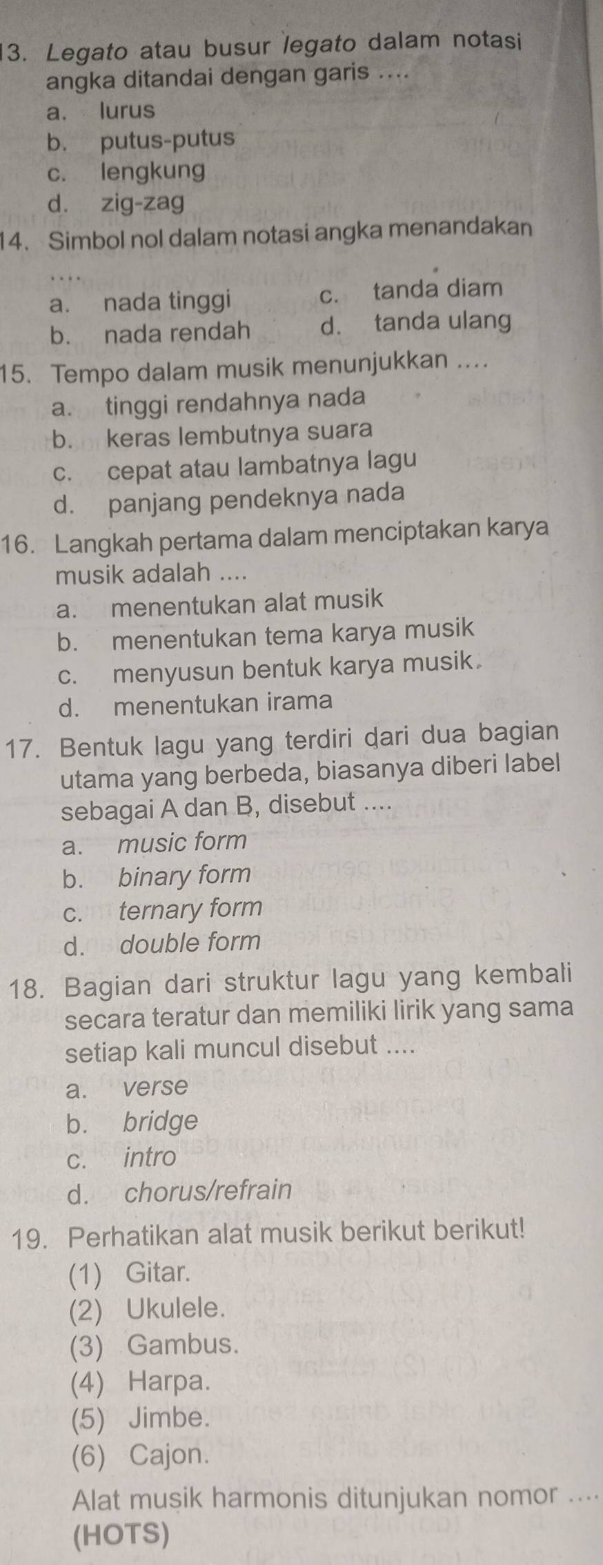 Legato atau busur legato dalam notasi
angka ditandai dengan garis ....
a. lurus
b. putus-putus
c. lengkung
d. zig-zag
14. Simbol nol dalam notasi angka menandakan
a. nada tinggi c. tanda diam
b. nada rendah d. tanda ulang
15. Tempo dalam musik menunjukkan ....
a. tinggi rendahnya nada
b. keras lembutnya suara
c. cepat atau lambatnya lagu
d. panjang pendeknya nada
16. Langkah pertama dalam menciptakan karya
musik adalah ....
a. menentukan alat musik
b. menentukan tema karya musik
c. menyusun bentuk karya musik
d. menentukan irama
17. Bentuk lagu yang terdiri dari dua bagian
utama yang berbeda, biasanya diberi label
sebagai A dan B, disebut ....
a. music form
b. binary form
c. ternary form
d. double form
18. Bagian dari struktur lagu yang kembali
secara teratur dan memiliki lirik yang sama
setiap kali muncul disebut ....
a. verse
b. bridge
c. intro
d. chorus/refrain
19. Perhatikan alat musik berikut berikut!
(1) Gitar.
(2) Ukulele.
(3) Gambus.
(4) Harpa.
(5) Jimbe.
(6) Cajon.
Alat musik harmonis ditunjukan nomor ....
(HOTS)