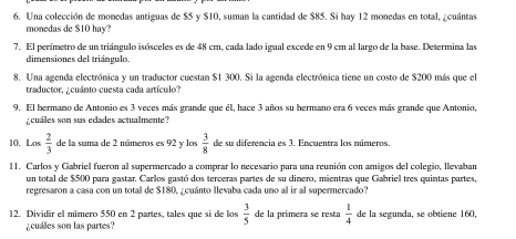 Una colección de monedas antiguas de $5 y $10, suman la cantidad de $85. Si hay 12 monedas en total, ¿cuántas 
monedas de $10 hay? 
7. El perímetro de un triángulo isósceles es de 48 cm, cada lado igual excede en 9 cm al largo de la base. Determina las 
dimensiones del triángulo. 
8. Una agenda electrónica y un traductor cuestan $1 300. Si la agenda electrónica tiene un costo de $200 más que el 
traductor, ¿cuánto cuesta cada artículo? 
9. El hermano de Antonio es 3 veces más grande que él, hace 3 años su hermano era 6 veces más grande que Antonio, 
¿cuáles son sus ecades actualmente? 
10. Los  2/3  de la suma de 2 números es 92 y los  3/8  de su diferencia es 3. Encuentra los múmeros. 
11. Carlos y Gabriel fueron al supermercado a comprar lo necesario para una reunión con amigos del colegio, llevaban 
un total de $500 para gastar. Carlos gastó dos terceras partes de su dinero, mientras que Gabriel tres quintas partes, 
regresaron a casa con un total de $180, ¿cuánto llevaba cada uno al ir al supermercado? 
12. Dividir el número 550 en 2 partes, tales que si de los  3/5  de la primera se resta  1/4  de la segunda, se obtiene 160. 
cuales son las partes?