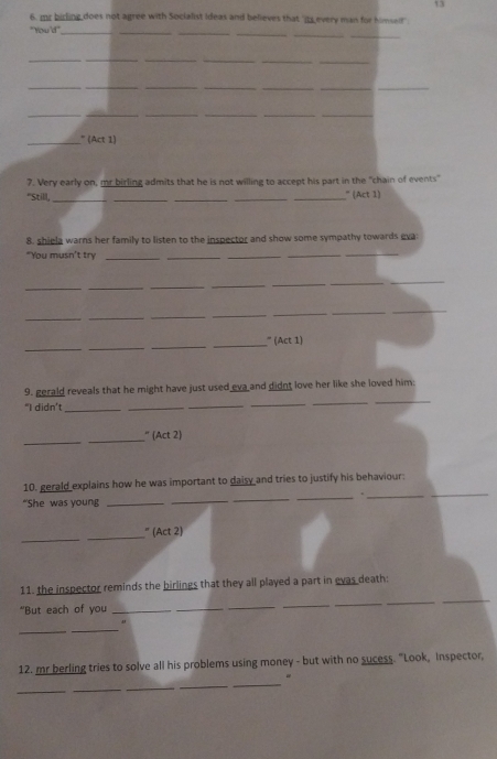 13 
6, mr birling does not agree with Socialist ideas and believes that 'its every man for himsef 
"You'd"_ 
_ 
__ 
_ 
_ 
_ 
__ 
_ 
__ 
__ 
__ 
__ 
_ 
__ 
_ 
_ 
__ 
_" (Act 1) 
7. Very early on, mr birling admits that he is not willing to accept his part in the "chain of events" 
"Still,_ ____" (Act 1) 
8. shiela warns her family to listen to the inspector and show some sympathy towards eva 
"You musn't try_ 
_ 
_ 
__ 
_ 
___ 
_ 
_ 
_ 
_ 
_ 
_ 
__ 
_ 
_ 
_ 
_ 
_ 
_” (Act 1) 
9. gerald reveals that he might have just used eva and didnt love her like she loved him: 
“I didn’t_ 
_ 
_ 
_ 
_ 
_ 
_ 
_ 
” (Act 2) 
_ 
10. gerald explains how he was important to daisy and tries to justify his behaviour: 
“She was young_ 
_ 
_ 
_ 
_ 
_ 
_” (Act 2) 
_ 
11. the inspector reminds the birlings that they all played a part in evas death: 
"But each of you_ 
_ 
_ 
_ 
_ 
_ 
_ 
_ 
12. mr berling tries to solve all his problems using money - but with no sucess. "Look, Inspector, 
_ 
_ 
_ 
_ 
_