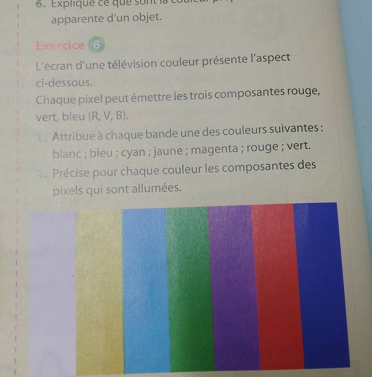 6 . Explique ce que sont là có 
apparente d’un objet. 
Exercice 
L'écran d'une télévision couleur présente l'aspect 
ci-dessous. 
Chaque pixel peut émettre les trois composantes rouge, 
vert, bleu (R, V, B). 
Attribue à chaque bande une des couleurs suivantes : 
blanc ; bleu ; cyan ; jaune ; magenta ; rouge ; vert. 
Précise pour chaque couleur les composantes des 
pixels qui sont allumées.