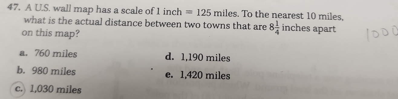 A U.S. wall map has a scale of 1 inch =125miles. To the nearest 10 miles,
what is the actual distance between two towns that are 8 1/4  ir ches apart 
on this map?
a. 760 miles d. 1,190 miles
b. 980 miles e. 1,420 miles
c. 1,030 miles