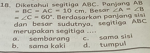 Diketahui segitiga ABC. Panjang AB
=BC=AC=10cm. Besar ∠ A=∠ B
=∠ C=60°. Berdasarkan panjang sisi
dan besar sudutnya, segitiga ABC
merupakan segitiga ....
a. sembarang c. sama sisi
b. sama kaki d. tumpul