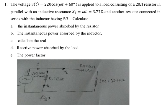 The voltage v(t)=220cos (omega t+60°) is applied to a load consisting of a 20Ω resistor in 
parallel with an inductive reactance X_L=omega L=3.77Omega and another resistor connected in 
series with the inductor having 5Ω. Calculate 
a. the instantaneous power absorbed by the resistor 
b. The instantaneous power absorbed by the inductor. 
c. calculate the real 
d. Reactive power absorbed by the load 
e. The power factor.