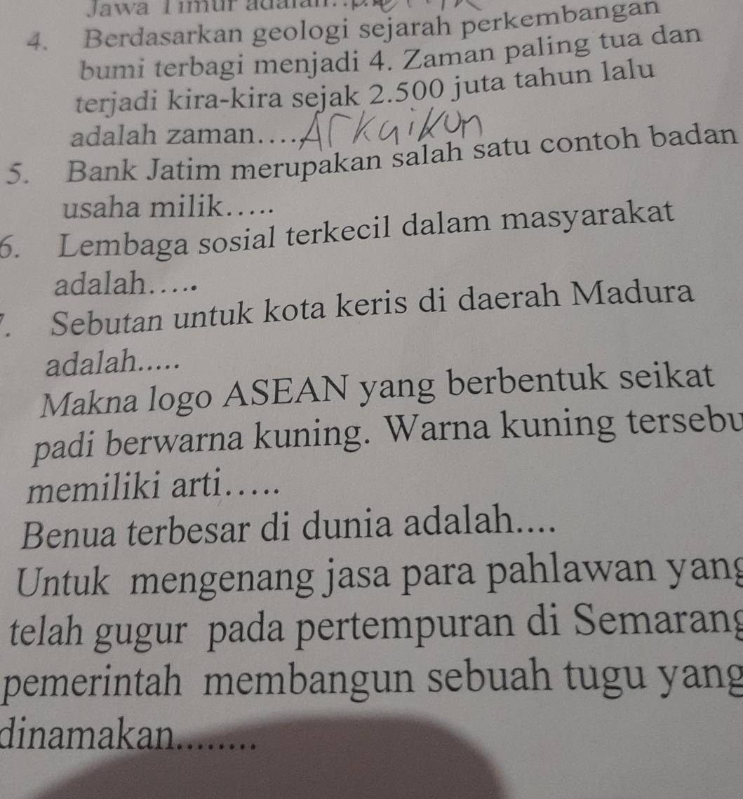 Jawa T imur adalan.p 
4. Berdasarkan geologi sejarah perkembangan 
bumi terbagi menjadi 4. Zaman paling tua dan 
terjadi kira-kira sejak 2.500 juta tahun lalu 
adalah zaman…, 
5. Bank Jatim merupakan salah satu contoh badan 
usaha milik….. 
6. Lembaga sosial terkecil dalam masyarakat 
adalah……. 
7 Sebutan untuk kota keris di daerah Madura 
adalah..... 
Makna logo ASEAN yang berbentuk seikat 
padi berwarna kuning. Warna kuning tersebu 
memiliki arti…. 
Benua terbesar di dunia adalah.... 
Untuk mengenang jasa para pahlawan yang 
telah gugur pada pertempuran di Semarang 
pemerintah membangun sebuah tugu yang 
dinamakan........