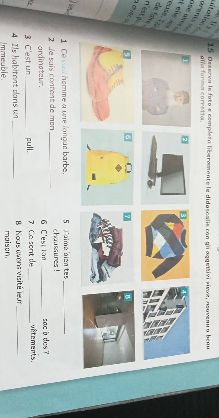Ily 15 Osserva le foto e completa liberamente le didascalie con gli aggettivi vieux, nouveau o beau 
dta o d 
alla forma corretta. 
se aime b 
t elle veu 
euse. Typ de faire 
ns 
a 
_ 
) seule 
1 Ce vieil homme a une longue barbe. 5 J’aime bien tes_ 
2 Je suis content de mon _chaussures ! 
6 C’est ton 
ordinateur. _sac à dos ? 
ce. 3 C’est un_ pull. 7 Ce sont de _vêtements. 
4 Ils habitent dans un _ 8 Nous avons visité leur_ 
immeuble. maison.