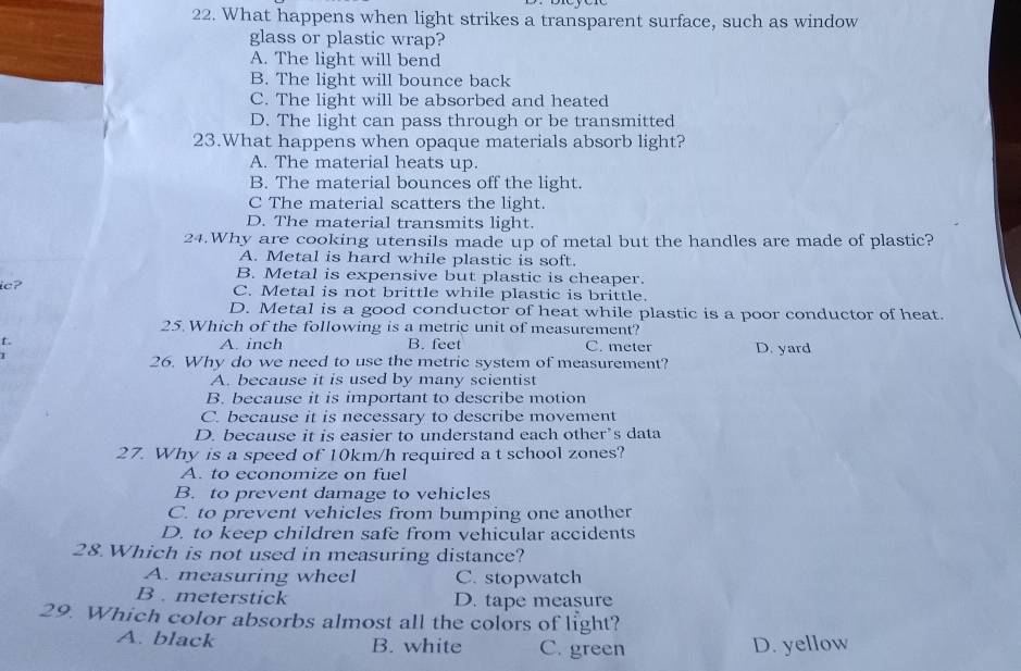 What happens when light strikes a transparent surface, such as window
glass or plastic wrap?
A. The light will bend
B. The light will bounce back
C. The light will be absorbed and heated
D. The light can pass through or be transmitted
23.What happens when opaque materials absorb light?
A. The material heats up.
B. The material bounces off the light.
C The material scatters the light.
D. The material transmits light.
24.Why are cooking utensils made up of metal but the handles are made of plastic?
A. Metal is hard while plastic is soft.
B. Metal is expensive but plastic is cheaper.
ic? C. Metal is not brittle while plastic is brittle.
D. Metal is a good conductor of heat while plastic is a poor conductor of heat.
25.Which of the following is a metric unit of measurement?
L. A. inch B. feet C. meter D. yard
26. Why do we need to use the metric system of measurement?
A. because it is used by many scientist
B. because it is important to describe motion
C. because it is necessary to describe movement
D. because it is easier to understand each other’s data
27. Why is a speed of 10km/h required a t school zones?
A. to economize on fuel
B. to prevent damage to vehicles
C. to prevent vehicles from bumping one another
D. to keep children safe from vehicular accidents
28 Which is not used in measuring distance?
A. measuring wheel C. stopwatch
B . meterstick D. tape measure
29. Which color absorbs almost all the colors of light?
A. black B. white C. green D. yellow