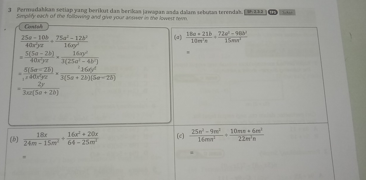 Permudahkan setiap yang berikut dan berikan jawapan anda dalam sebutan terendah. SP:2.3.2 TP5 Sukar 
Simplify each of the following and give your answer in the lowest term. 
Contoh
 (25a-10b)/40x^2yz /  (75a^2-12b^2)/16xy^2 
(a)  (18a+21b)/10m^2n /  (72a^2-98b^2)/15mn^2 
= (5(5a-2b))/40x^2yz *  16xy^2/3(25a^2-4b^2) 
=
=frac 5(5a-2b)_340x^2yz* frac ^216xy^43(5a+2b)(5a-2b)
= 2y/3xz(5a+2b) 
(b)  18x/24m-15m^2 /  (16x^2+20x)/64-25m^2 
(c)  (25n^2-9m^2)/16mn^2 /  (10mn+6m^2)/22m^2n 
=