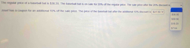 The regular price of a baseball bat is $38.20. The baseball bat is on sale for 20% off the regular price. The sale price after the 20% discount is □ 
Josef has a coupon for an additional 10% off the sale price. The price of the baseball bat after the additional 10% discount is $27.50 √
$38.00
$30.56
$18.20
$7.64