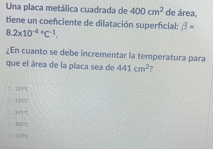 Una placa metálica cuadrada de 400cm^2 de área,
tiene un coefciente de dilatación superficial: beta =
8.2* 10^((-4)°C^-1). 
¿En cuanto se debe incrementar la temperatura para
que el área de la placa sea de 441cm^2 7
125°C
135°C
145°C
105°C
115°C