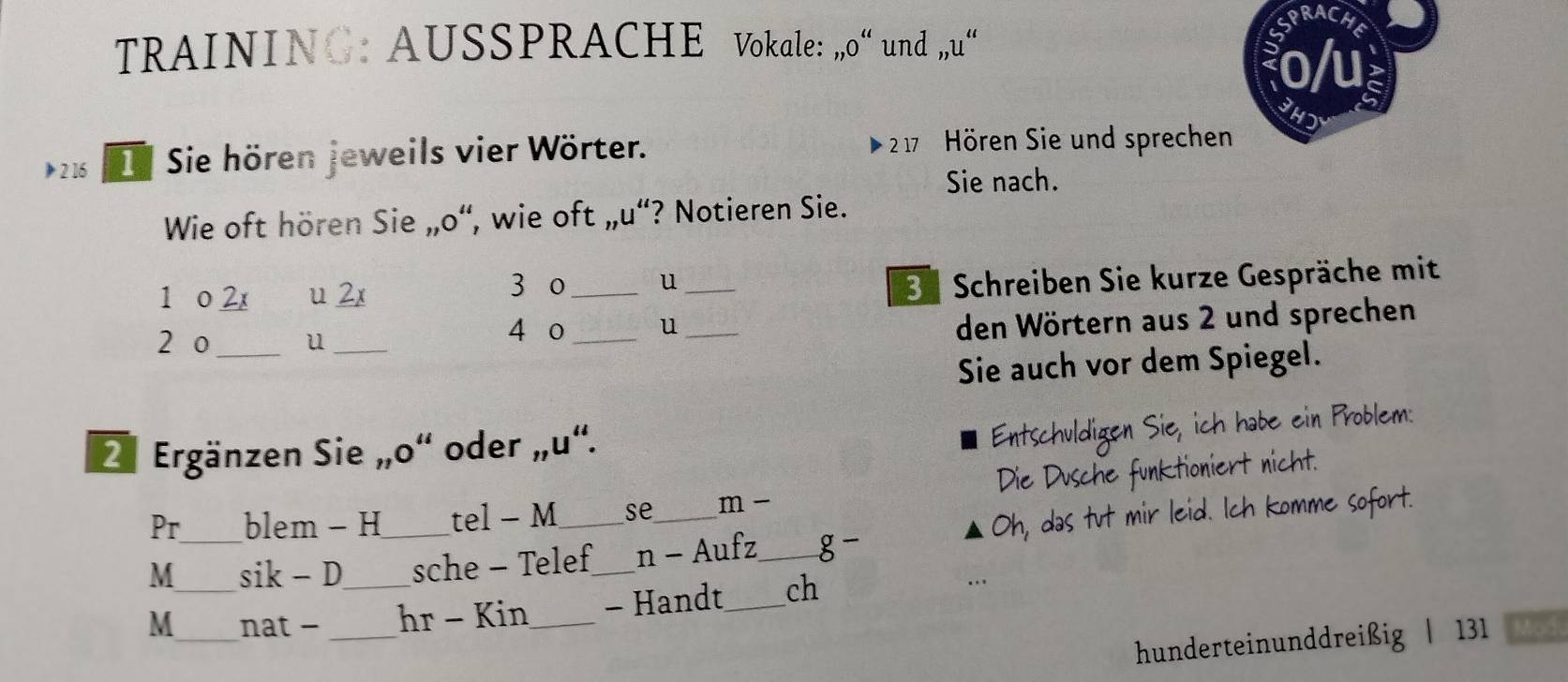 RACHE 
TRAINING: AUSSPRACHE Vokale: _n0'' und ,,u“ 
o/u 
》 2 16 Sie hören jeweils vier Wörter. 2 17 Hören Sie und sprechen 
Sie nach. 
Wie oft hören Sie _mO “, wie oft ,, u^4 ‘? Notieren Sie. 
1 o 2x u 2x 3 o _u_ 
3Schreiben Sie kurze Gespräche mit 
2 o _u_ 
4 o_ u_ 
den Wörtern aus 2 und sprechen 
Sie auch vor dem Spiegel. 
2. Ergänzen Sie „o“ oder „u“. 
Entschuldigen Sie, ich habe ein Problem: 
Pr blem - H tel - M se m - Die Dusche funktioniert nicht. 
M__ sik - D_ _sche - Telef_ n - Aufz_ g- Oh, das tut mir leid. Ich komme sofort. 
M _nat -_ hr - Kin_ - Handt_ ch 
hunderteinunddreißig | 131 Mod