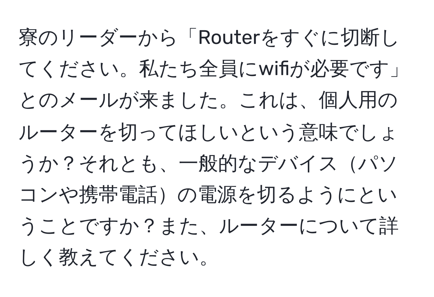 寮のリーダーから「Routerをすぐに切断してください。私たち全員にwifiが必要です」とのメールが来ました。これは、個人用のルーターを切ってほしいという意味でしょうか？それとも、一般的なデバイスパソコンや携帯電話の電源を切るようにということですか？また、ルーターについて詳しく教えてください。