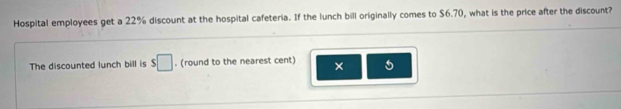 Hospital employees get a 22% discount at the hospital cafeteria. If the lunch bill originally comes to $6.70, what is the price after the discount? 
The discounted lunch bill is $□. (round to the nearest cent) × 5