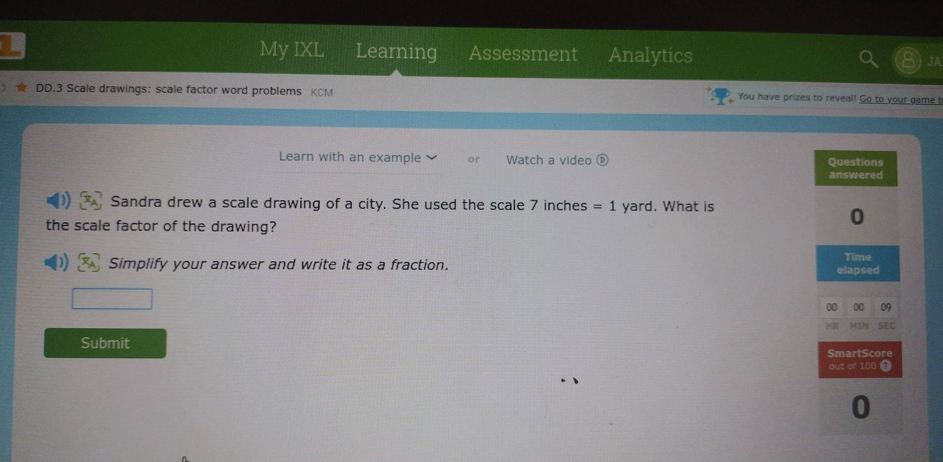 My IXL Learning Assessment Analytics 
DD.3 Scale drawings: scale factor word problems KCM 
You have prizes to reveal! Go to your game b 
Learn with an example or Watch a video 
Sandra drew a scale drawing of a city. She used the scale 7 inches =1 yard. What is 
the scale factor of the drawing? 
Simplify your answer and write it as a fraction. 
Submit