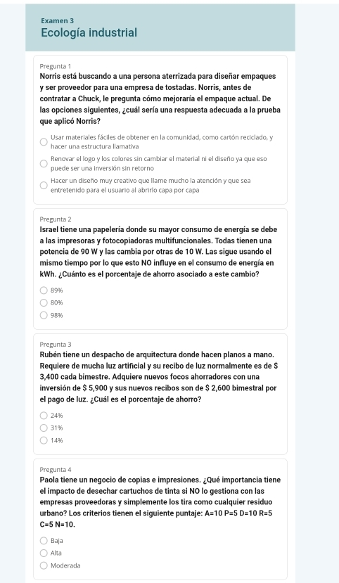 Examen 3
Ecología industrial
Pregunta 1
Norris está buscando a una persona aterrizada para diseñar empaques
y ser proveedor para una empresa de tostadas. Norris, antes de
contratar a Chuck, le pregunta cómo mejoraría el empaque actual. De
las opciones siguientes, ¿cuál sería una respuesta adecuada a la prueba
que aplicó Norris?
Usar materiales fáciles de obtener en la comunidad, como cartón reciclado, y
hacer una estructura llamativa
Renovar el logo y los colores sin cambiar el material ni el diseño ya que eso
puede ser una inversión sin retorno
Hacer un diseño muy creativo que llame mucho la atención y que sea
entretenido para el usuario al abrirlo capa por capa
Pregunta 2
Israel tiene una papelería donde su mayor consumo de energía se debe
a las impresoras y fotocopiadoras multifuncionales. Todas tienen una
potencia de 90 W y las cambia por otras de 10 W. Las sigue usando el
mismo tiempo por lo que esto NO influye en el consumo de energía en
kWh. ¿Cuánto es el porcentaje de ahorro asociado a este cambio?
89%
8D%6
98%
Pregunta 3
Rubén tiene un despacho de arquitectura donde hacen planos a mano.
Requiere de mucha luz artificial y su recibo de luz normalmente es de $
3,400 cada bimestre. Adquiere nuevos focos ahorradores con una
inversión de $ 5,900 y sus nuevos recibos son de $ 2,600 bimestral por
el pago de luz. ¿Cuál es el porcentaje de ahorro?
24%
31%
1.4%6
Pregunta 4
Paola tiene un negocio de copias e impresiones. ¿Qué importancia tiene
el impacto de desechar cartuchos de tinta si NO lo gestiona con las
empresas proveedoras y simplemente los tira como cualquier residuo
urbano? Los criterios tienen el siguiente puntaje: A=10P=5D=10R=5
C=5N=10.
Baja
Alta
Moderada