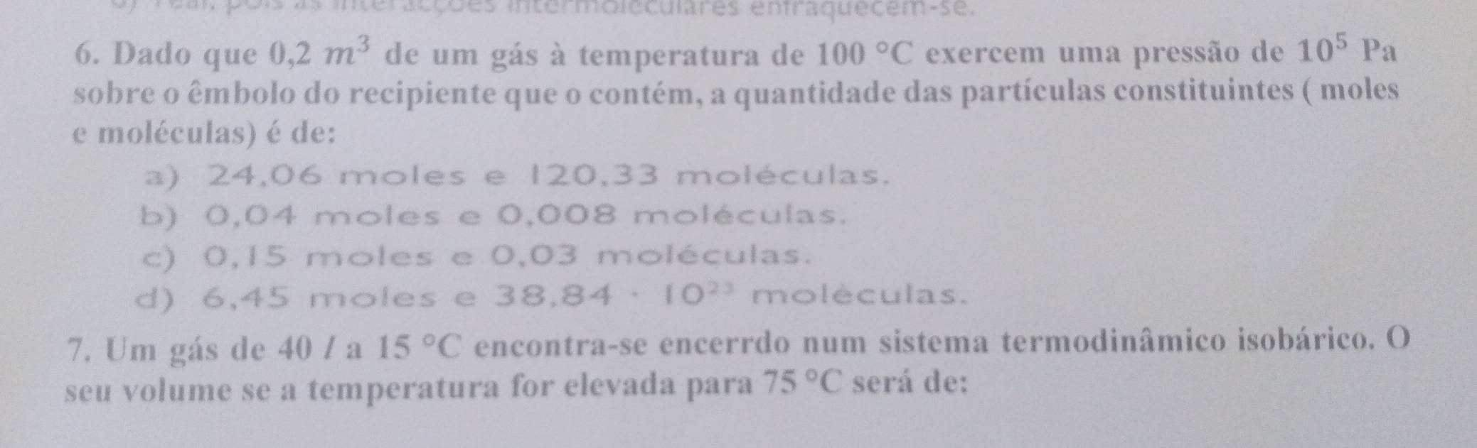 eal pois as interacções intermoleculares enfraquecem-se.
6. Dado que 0,2m^3 de um gás à temperatura de 100°C exercem uma pressão de 10^5Pa
sobre o êmbolo do recipiente que o contém, a quantidade das partículas constituintes ( moles
e moléculas) é de:
a) 24,06 moles e 120,33 moléculas.
b) 0,04 moles e 0,008 moléculas.
c) 0,15 moles e 0,03 moléculas.
d) 6,45 moles e . 38,84· 10^(23) moléculas.
7. Um gás de 40 / a 15°C encontra-se encerrdo num sistema termodinâmico isobárico. O
seu volume se a temperatura for elevada para 75°C será de: