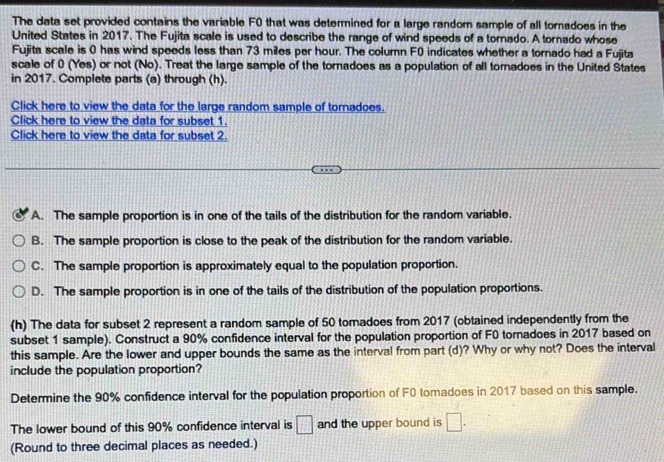 The data set provided contains the variable F0 that was determined for a large random sample of all tornadoes in the
United States in 2017. The Fujita scale is used to describe the range of wind speeds of a tornado. A tornado whose
Fujita scale is 0 has wind speeds less than 73 miles per hour. The column F0 indicates whether a tornado had a Fujita
scale of 0 (Yes) or not (No). Treat the large sample of the tornadoes as a population of all tornadoes in the United States
in 2017. Complete parts (a) through (h).
Click here to view the data for the large random sample of tornadoes.
Click here to view the data for subset 1.
Click here to view the data for subset 2.
A. The sample proportion is in one of the tails of the distribution for the random variable.
B. The sample proportion is close to the peak of the distribution for the random variable.
C. The sample proportion is approximately equal to the population proportion.
D. The sample proportion is in one of the tails of the distribution of the population proportions.
(h) The data for subset 2 represent a random sample of 50 tomadoes from 2017 (obtained independently from the
subset 1 sample). Construct a 90% confidence interval for the population proportion of F0 tornadoes in 2017 based on
this sample. Are the lower and upper bounds the same as the interval from part (d)? Why or why not? Does the interval
include the population proportion?
Determine the 90% confidence interval for the population proportion of F0 tomadoes in 2017 based on this sample.
The lower bound of this 90% confidence interval is □ and the upper bound is □. 
(Round to three decimal places as needed.)