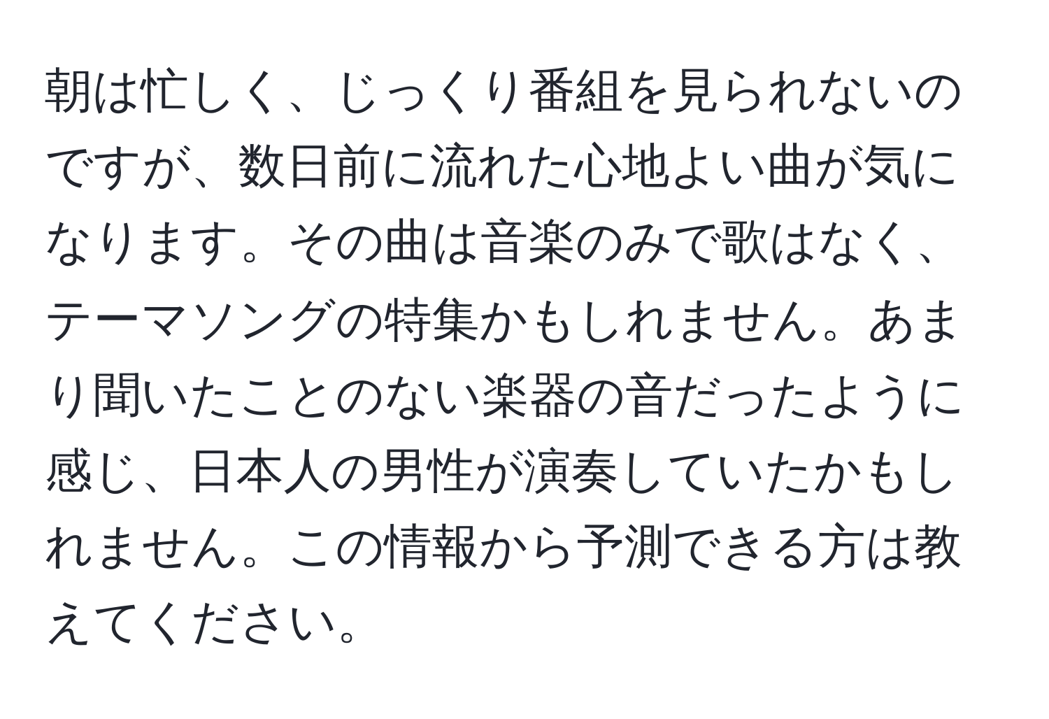 朝は忙しく、じっくり番組を見られないのですが、数日前に流れた心地よい曲が気になります。その曲は音楽のみで歌はなく、テーマソングの特集かもしれません。あまり聞いたことのない楽器の音だったように感じ、日本人の男性が演奏していたかもしれません。この情報から予測できる方は教えてください。